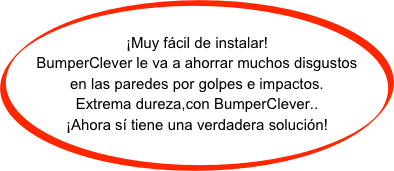 
¡Muy fácil de instalar!
BumperClever le va a ahorrar muchos disgustos en las paredes por golpes e impactos.
Extrema dureza,con BumperClever..
¡Ahora sí tiene una verdadera solución!
